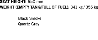SEAT HEIGHT: 650 mm WEIGHT (EMPTY TANK FULL OF FUEL): 341 kg   355 kg  Black Smoke Quartz Gray